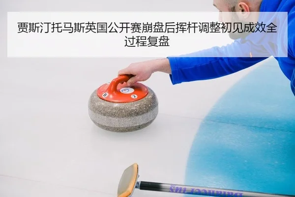 贾斯汀托马斯英国公开赛崩盘后挥杆调整初见成效全过程复盘